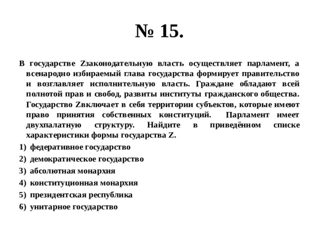 № 15. В государстве Zзаконодательную власть осуществляет парламент, а всенародно избираемый глава государства формирует правительство и возглавляет исполнительную власть. Граждане обладают всей полнотой прав и свобод, развиты институты гражданского общества. Государство Zвключает в себя территории субъектов, которые имеют право принятия собственных конституций. Парламент имеет двухпалатную структуру. Найдите в приведённом списке характеристики формы государства Z. федеративное государство демократическое государство абсолютная монархия конституционная монархия президентская республика унитарное государство 