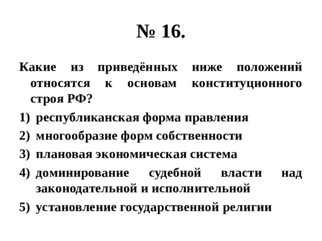 № 16. Какие из приведённых ниже положений относятся к основам конституционного строя РФ? республиканская форма правления многообразие форм собственности плановая экономическая система доминирование судебной власти над законодательной и исполнительной установление государственной религии 