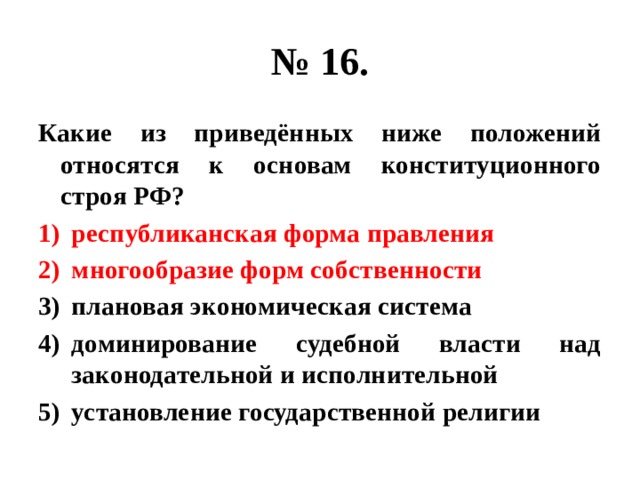 № 16. Какие из приведённых ниже положений относятся к основам конституционного строя РФ? республиканская форма правления многообразие форм собственности плановая экономическая система доминирование судебной власти над законодательной и исполнительной установление государственной религии 