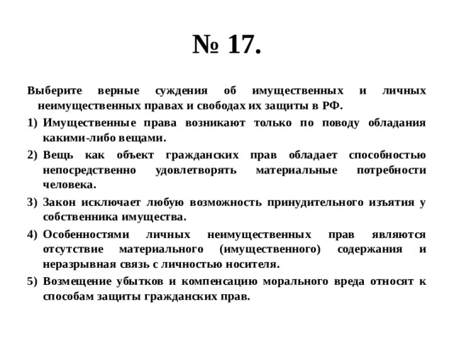 № 17. Выберите верные суждения об имущественных и личных неимущественных правах и свободах их защиты в РФ. Имущественные права возникают только по поводу обладания какими-либо вещами. Вещь как объект гражданских прав обладает способностью непосредственно удовлетворять материальные потребности человека. Закон исключает любую возможность принудительного изъятия у собственника имущества. Особенностями личных неимущественных прав являются отсутствие материального (имущественного) содержания и неразрывная связь с личностью носителя. Возмещение убытков и компенсацию морального вреда относят к способам защиты гражданских прав. 