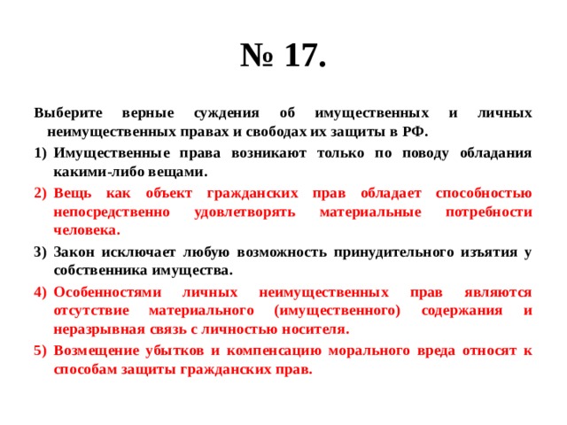 № 17. Выберите верные суждения об имущественных и личных неимущественных правах и свободах их защиты в РФ. Имущественные права возникают только по поводу обладания какими-либо вещами. Вещь как объект гражданских прав обладает способностью непосредственно удовлетворять материальные потребности человека. Закон исключает любую возможность принудительного изъятия у собственника имущества. Особенностями личных неимущественных прав являются отсутствие материального (имущественного) содержания и неразрывная связь с личностью носителя. Возмещение убытков и компенсацию морального вреда относят к способам защиты гражданских прав. 