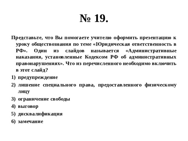 № 19. Представьте, что Вы помогаете учителю оформить презентацию к уроку обществознания по теме «Юридическая ответственность в РФ». Один из слайдов называется «Административные наказания, установленные Кодексом РФ об административных правонарушениях». Что из перечисленного необходимо включить в этот слайд? предупреждение лишение специального права, предоставленного физическому лицу ограничение свободы выговор дисквалификация замечание 