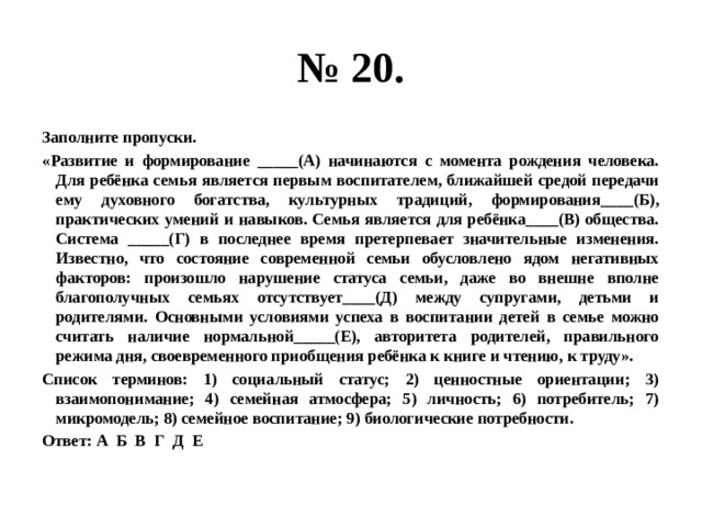 № 20. Заполните пропуски. «Развитие и формирование _____(А) начинаются с момента рождения человека. Для ребёнка семья является первым воспитателем, ближайшей средой передачи ему духовного богатства, культурных традиций, формирования____(Б), практических умений и навыков. Семья является для ребёнка____(В) общества. Система _____(Г) в последнее время претерпевает значительные изменения. Известно, что состояние современной семьи обусловлено ядом негативных факторов: произошло нарушение статуса семьи, даже во внешне вполне благополучных семьях отсутствует____(Д) между супругами, детьми и родителями. Основными условиями успеха в воспитании детей в семье можно считать наличие нормальной_____(Е), авторитета родителей, правильного режима дня, своевременного приобщения ребёнка к книге и чтению, к труду». Список терминов: 1) социальный статус; 2) ценностные ориентации; 3) взаимопонимание; 4) семейная атмосфера; 5) личность; 6) потребитель; 7) микромодель; 8) семейное воспитание; 9) биологические потребности. Ответ: А Б В Г Д Е 