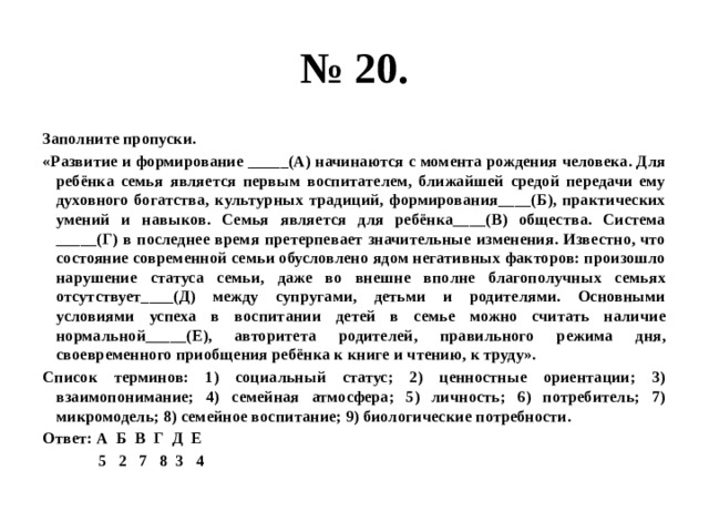 № 20. Заполните пропуски. «Развитие и формирование _____(А) начинаются с момента рождения человека. Для ребёнка семья является первым воспитателем, ближайшей средой передачи ему духовного богатства, культурных традиций, формирования____(Б), практических умений и навыков. Семья является для ребёнка____(В) общества. Система _____(Г) в последнее время претерпевает значительные изменения. Известно, что состояние современной семьи обусловлено ядом негативных факторов: произошло нарушение статуса семьи, даже во внешне вполне благополучных семьях отсутствует____(Д) между супругами, детьми и родителями. Основными условиями успеха в воспитании детей в семье можно считать наличие нормальной_____(Е), авторитета родителей, правильного режима дня, своевременного приобщения ребёнка к книге и чтению, к труду». Список терминов: 1) социальный статус; 2) ценностные ориентации; 3) взаимопонимание; 4) семейная атмосфера; 5) личность; 6) потребитель; 7) микромодель; 8) семейное воспитание; 9) биологические потребности. Ответ: А Б В Г Д Е  5 2 7 8 3 4 