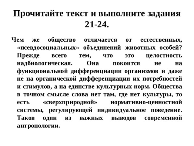 Прочитайте текст и выполните задания 21-24. Чем же общество отличается от естественных, «псевдосоциальных» объединений животных особей? Прежде всего тем, что это целостность надбиологическая. Она покоится не на функциональной дифференциации организмов и даже не на органической дифференциации их потребностей и стимулов, а на единстве культурных норм. Общества в точном смысле слова нет там, где нет культуры, то есть «сверхприродной» нормативно-ценностной системы, регулирующей индивидуальное поведение. Таков один из важных выводов современной антропологии. 