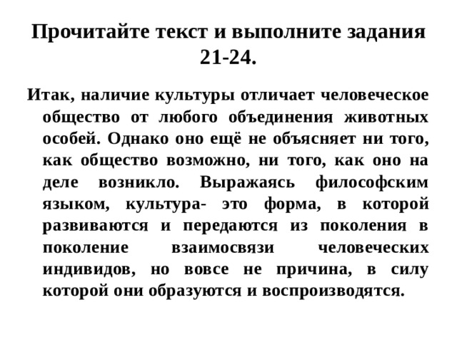 Прочитайте текст и выполните задания 21-24. Итак, наличие культуры отличает человеческое общество от любого объединения животных особей. Однако оно ещё не объясняет ни того, как общество возможно, ни того, как оно на деле возникло. Выражаясь философским языком, культура- это форма, в которой развиваются и передаются из поколения в поколение взаимосвязи человеческих индивидов, но вовсе не причина, в силу которой они образуются и воспроизводятся. 