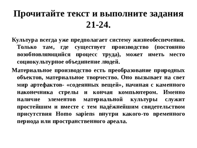 Прочитайте текст и выполните задания 21-24. Культура всегда уже предполагает систему жизнеобеспечения. Только там, где существует производство (постоянно возобновляющийся процесс труда), может иметь место социокультурное объединение людей. Материальное производство есть преобразование природных объектов, материальное творчество. Оно вызывает на свет мир артефактов- «содеянных вещей», начиная с каменного наконечника стрелы и кончая компьютером. Именно наличие элементов материальной культуры служит простейшим и вместе с тем надёжнейшим свидетельством присутствия Homo sapiens внутри какого-то временного периода или пространственного ареала. 