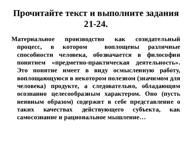 Прочитайте текст и выполните задания 21-24. Материальное производство как созидательный процесс, в котором воплощены различные способности человека, обозначается в философии понятием «предметно-практическая деятельность». Это понятие имеет в виду осмысленную работу, воплощающуюся в некотором полезном (значимом для человека) продукте, а следовательно, обладающим осознанно целесообразным характером. Оно (пусть неявным образом) содержит в себе представление о таких качествах действующего субъекта, как самосознание и рациональное мышление… 