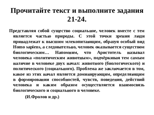 Прочитайте текст и выполните задания 21-24. Представляя собой существо социальное, человек вместе с тем является частью природы. С этой точки зрения люди принадлежат к высшим млекопитающим, образуя особый вид Homo sapiens, а следовательно, человек оказывается существом биологическим… Напомним, что Аристотель называл человека «политическим животным», подчёркивая тем самым наличие в человеке двух начал: животного (биологического) и политического (социального). Проблема же заключается в том, какое из этих начал является доминирующим, определяющим в формировании способностей, чувств, поведения, действий человека и каким образом осуществляется взаимосвязь биологического и социального в человеке.  (И.Фролов и др.) 