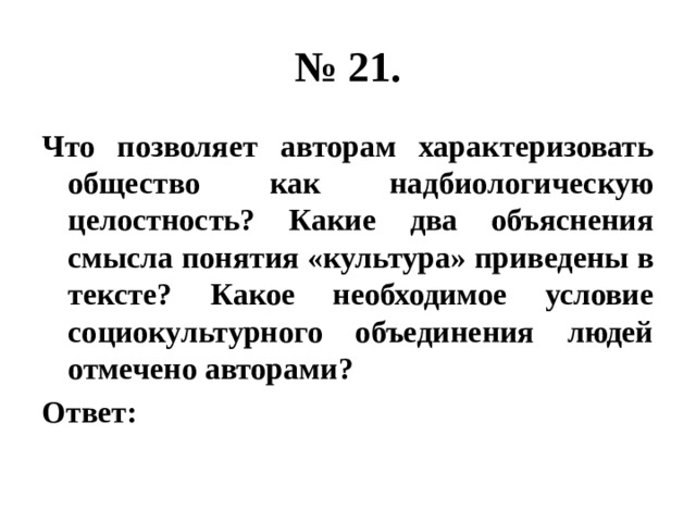 № 21. Что позволяет авторам характеризовать общество как надбиологическую целостность? Какие два объяснения смысла понятия «культура» приведены в тексте? Какое необходимое условие социокультурного объединения людей отмечено авторами? Ответ: 