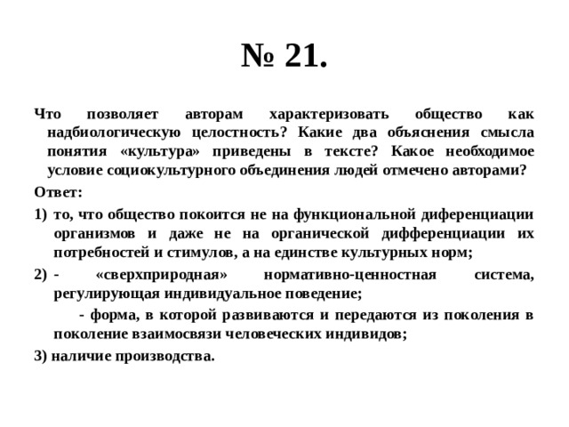 № 21. Что позволяет авторам характеризовать общество как надбиологическую целостность? Какие два объяснения смысла понятия «культура» приведены в тексте? Какое необходимое условие социокультурного объединения людей отмечено авторами? Ответ: то, что общество покоится не на функциональной диференциации организмов и даже не на органической дифференциации их потребностей и стимулов, а на единстве культурных норм; - «сверхприродная» нормативно-ценностная система, регулирующая индивидуальное поведение;  - форма, в которой развиваются и передаются из поколения в поколение взаимосвязи человеческих индивидов; 3) наличие производства. 