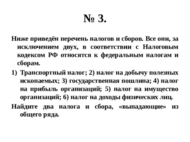 № 3. Ниже приведён перечень налогов и сборов. Все они, за исключением двух, в соответствии с Налоговым кодексом РФ относятся к федеральным налогам и сборам. Транспортный налог; 2) налог на добычу полезных ископаемых; 3) государственная пошлина; 4) налог на прибыль организаций; 5) налог на имущество организаций; 6) налог на доходы физических лиц. Найдите два налога и сбора, «выпадающие» из общего ряда. 