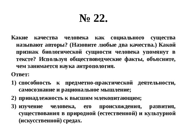 № 22. Какие качества человека как социального существа называют авторы? (Назовите любые два качества.) Какой признак биологической сущности человека упомянут в тексте? Используя обществоведческие факты, объясните, чем занимается наука антропология. Ответ: способность к предметно-практической деятельности, самосознание и рациональное мышление; принадлежность к высшим млекопитающим; изучение человека, его происхождения, развития, существования в природной (естественной) и культурной (искусственной) средах. 