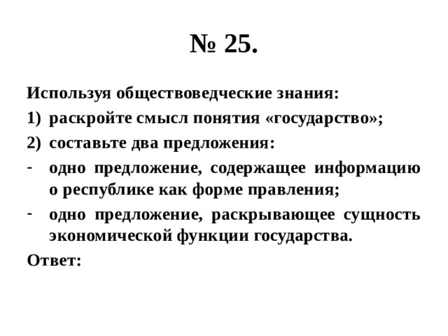 № 25. Используя обществоведческие знания: раскройте смысл понятия «государство»; составьте два предложения: одно предложение, содержащее информацию о республике как форме правления; одно предложение, раскрывающее сущность экономической функции государства. Ответ: 