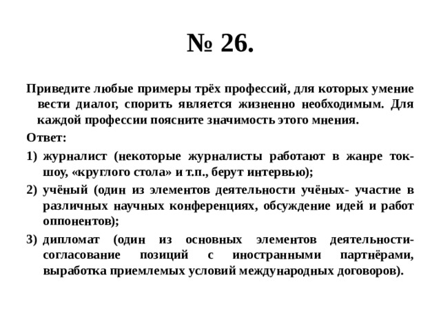 № 26. Приведите любые примеры трёх профессий, для которых умение вести диалог, спорить является жизненно необходимым. Для каждой профессии поясните значимость этого мнения. Ответ: журналист (некоторые журналисты работают в жанре ток-шоу, «круглого стола» и т.п., берут интервью); учёный (один из элементов деятельности учёных- участие в различных научных конференциях, обсуждение идей и работ оппонентов); дипломат (один из основных элементов деятельности- согласование позиций с иностранными партнёрами, выработка приемлемых условий международных договоров). 