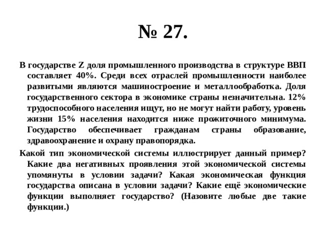 № 27. В государстве Z доля промышленного производства в структуре ВВП составляет 40%. Среди всех отраслей промышленности наиболее развитыми являются машиностроение и металлообработка. Доля государственного сектора в экономике страны незначительна. 12% трудоспособного населения ищут, но не могут найти работу, уровень жизни 15% населения находится ниже прожиточного минимума. Государство обеспечивает гражданам страны образование, здравоохранение и охрану правопорядка. Какой тип экономической системы иллюстрирует данный пример? Какие два негативных проявления этой экономической системы упомянуты в условии задачи? Какая экономическая функция государства описана в условии задачи? Какие ещё экономические функции выполняет государство? (Назовите любые две такие функции.) 