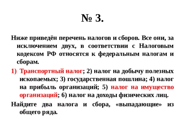 № 3. Ниже приведён перечень налогов и сборов. Все они, за исключением двух, в соответствии с Налоговым кодексом РФ относятся к федеральным налогам и сборам. Транспортный налог ; 2) налог на добычу полезных ископаемых; 3) государственная пошлина; 4) налог на прибыль организаций; 5) налог на имущество организаций ; 6) налог на доходы физических лиц. Найдите два налога и сбора, «выпадающие» из общего ряда. 