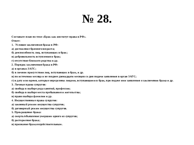 № 28. Составьте план по теме «Брак как институт права в РФ». Ответ: Условия заключения брака в РФ: а) достижение брачного возраста; б) дееспособность лиц, вступающих в брак; в) добровольность вступления в брак; г) отсутствие близкого родства и др. 2. Порядок заключения брака в РФ: а) в органах ЗАГС; б) в личном присутствии лиц, вступающих в брак, и др. в) по истечении месяца и не позднее двенадцати месяцев со дня подачи заявления в орган ЗАГС; г) в дату и во время, которые определены лицами, вступающими в брак, при подаче ими заявления о заключении брака и др. 3. Личные права супругов: а) свобода в выборе рода занятий, профессии; б) свобода в выборе места пребывания и жительства; в) право выбора фамилии и др. 4. Имущественные права супругов: а) законный режим имущества супругов; б) договорный режим имущества супругов. 5. Прекращение брака: а) смерть/объявление умершим одного из супругов; б) расторжение брака; в) признание брака недействительным. 