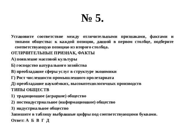 № 5. Установите соответствие между отличительными признаками, фактами и типами общества: к каждой позиции, данной в первом столбце, подберите соответствующую позицию из второго столбца. ОТЛИЧИТЕЛЬНЫЕ ПРИЗНАК, ФАКТЫ А) появление массовой культуры Б) господство натурального хозяйства В) преобладание сферы услуг в структуре экономики Г) Рост численности промышленного пролетариата Д) преобладание наукоёмких, высокотехнологичных производств ТИПЫ ОБЩЕСТВ традиционное (аграрное) общество постиндустриальное (информационное) общество индустриальное общество Запишите в таблицу выбранные цифры под соответствующими буквами. Ответ: А Б В Г Д  