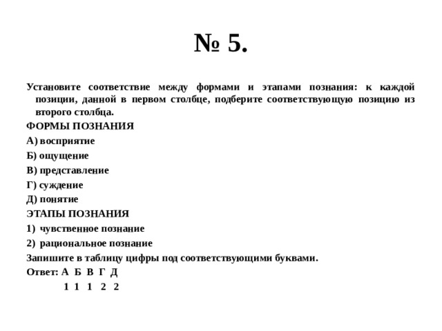 № 5. Установите соответствие между формами и этапами познания: к каждой позиции, данной в первом столбце, подберите соответствующую позицию из второго столбца. ФОРМЫ ПОЗНАНИЯ А) восприятие Б) ощущение В) представление Г) суждение Д) понятие ЭТАПЫ ПОЗНАНИЯ чувственное познание рациональное познание Запишите в таблицу цифры под соответствующими буквами. Ответ: А Б В Г Д  1 1 1 2 2 