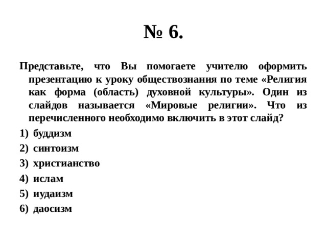 № 6. Представьте, что Вы помогаете учителю оформить презентацию к уроку обществознания по теме «Религия как форма (область) духовной культуры». Один из слайдов называется «Мировые религии». Что из перечисленного необходимо включить в этот слайд? буддизм синтоизм христианство ислам иудаизм даосизм 