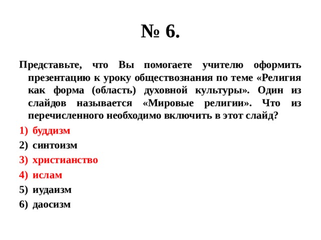 № 6. Представьте, что Вы помогаете учителю оформить презентацию к уроку обществознания по теме «Религия как форма (область) духовной культуры». Один из слайдов называется «Мировые религии». Что из перечисленного необходимо включить в этот слайд? буддизм синтоизм христианство ислам иудаизм даосизм 