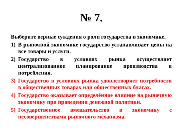 № 7. Выберите верные суждения о роли государства в экономике. В рыночной экономике государство устанавливает цены на все товары и услуги. Государство в условиях рынка осуществляет централизованное планирование производства и потребления. Государство в условиях рынка удовлетворяет потребности в общественных товарах или общественных благах. Государство оказывает определённое влияние на рыночную экономику при проведении денежной политики. Государственное вмешательство в экономику с несовершенствами рыночного механизма. 