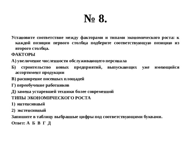 № 8. Установите соответствие между факторами и типами экономического роста: к каждой позиции первого столбца подберите соответствующую позицию из второго столбца. ФАКТОРЫ А) увеличение численности обслуживающего персонала Б) строительство новых предприятий, выпускающих уже имеющийся ассортимент продукции В) расширение посевных площадей Г) переобучение работников Д) замена устаревшей техники более современной ТИПЫ ЭКОНОМИЧЕСКОГО РОСТА интенсивный экстенсивный Запишите в таблицу выбранные цифры под соответствующими буквами. Ответ: А Б В Г Д 