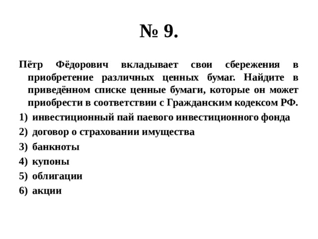 № 9. Пётр Фёдорович вкладывает свои сбережения в приобретение различных ценных бумаг. Найдите в приведённом списке ценные бумаги, которые он может приобрести в соответствии с Гражданским кодексом РФ. инвестиционный пай паевого инвестиционного фонда договор о страховании имущества банкноты купоны облигации акции 