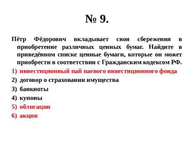 № 9. Пётр Фёдорович вкладывает свои сбережения в приобретение различных ценных бумаг. Найдите в приведённом списке ценные бумаги, которые он может приобрести в соответствии с Гражданским кодексом РФ. инвестиционный пай паевого инвестиционного фонда договор о страховании имущества банкноты купоны облигации акции 