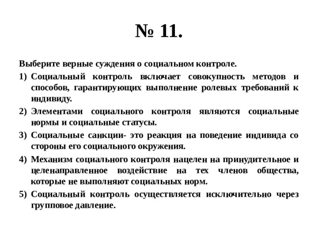 № 11. Выберите верные суждения о социальном контроле. Социальный контроль включает совокупность методов и способов, гарантирующих выполнение ролевых требований к индивиду. Элементами социального контроля являются социальные нормы и социальные статусы. Социальные санкции- это реакция на поведение индивида со стороны его социального окружения. Механизм социального контроля нацелен на принудительное и целенаправленное воздействие на тех членов общества, которые не выполняют социальных норм. Социальный контроль осуществляется исключительно через групповое давление. 