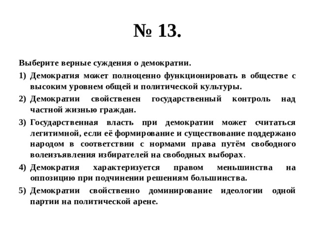 № 13. Выберите верные суждения о демократии. Демократия может полноценно функционировать в обществе с высоким уровнем общей и политической культуры. Демократии свойственен государственный контроль над частной жизнью граждан. Государственная власть при демократии может считаться легитимной, если её формирование и существование поддержано народом в соответствии с нормами права путём свободного волеизъявления избирателей на свободных выборах . Демократия характеризуется правом меньшинства на оппозицию при подчинении решениям большинства. Демократии свойственно доминирование идеологии одной партии на политической арене. 