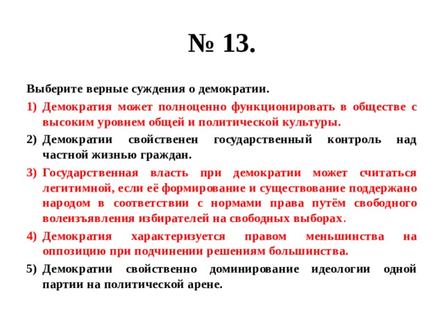 № 13. Выберите верные суждения о демократии. Демократия может полноценно функционировать в обществе с высоким уровнем общей и политической культуры. Демократии свойственен государственный контроль над частной жизнью граждан. Государственная власть при демократии может считаться легитимной, если её формирование и существование поддержано народом в соответствии с нормами права путём свободного волеизъявления избирателей на свободных выборах . Демократия характеризуется правом меньшинства на оппозицию при подчинении решениям большинства. Демократии свойственно доминирование идеологии одной партии на политической арене. 