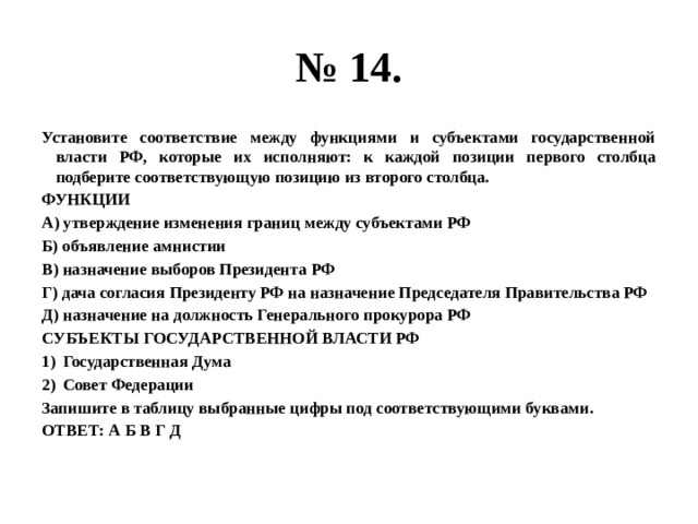 № 14. Установите соответствие между функциями и субъектами государственной власти РФ, которые их исполняют: к каждой позиции первого столбца подберите соответствующую позицию из второго столбца. ФУНКЦИИ А) утверждение изменения границ между субъектами РФ Б) объявление амнистии В) назначение выборов Президента РФ Г) дача согласия Президенту РФ на назначение Председателя Правительства РФ Д) назначение на должность Генерального прокурора РФ СУБЪЕКТЫ ГОСУДАРСТВЕННОЙ ВЛАСТИ РФ Государственная Дума Совет Федерации Запишите в таблицу выбранные цифры под соответствующими буквами. ОТВЕТ: А Б В Г Д 