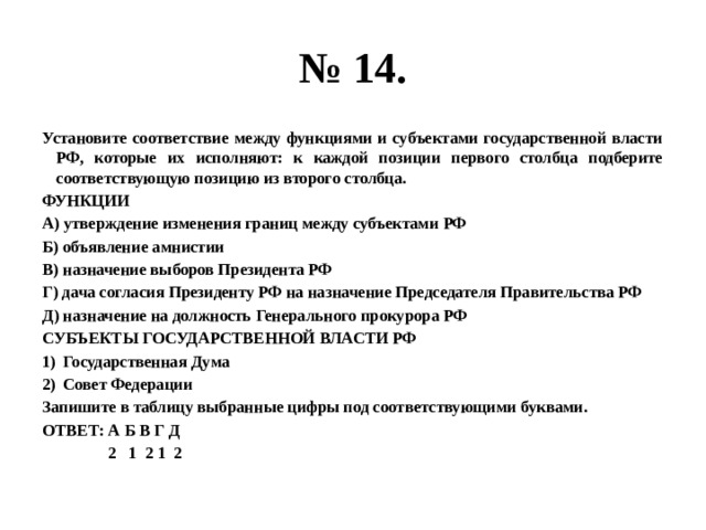 № 14. Установите соответствие между функциями и субъектами государственной власти РФ, которые их исполняют: к каждой позиции первого столбца подберите соответствующую позицию из второго столбца. ФУНКЦИИ А) утверждение изменения границ между субъектами РФ Б) объявление амнистии В) назначение выборов Президента РФ Г) дача согласия Президенту РФ на назначение Председателя Правительства РФ Д) назначение на должность Генерального прокурора РФ СУБЪЕКТЫ ГОСУДАРСТВЕННОЙ ВЛАСТИ РФ Государственная Дума Совет Федерации Запишите в таблицу выбранные цифры под соответствующими буквами. ОТВЕТ: А Б В Г Д  2 1 2 1 2 