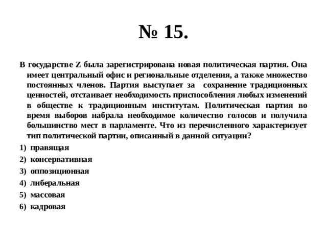 № 15. В государстве Z была зарегистрирована новая политическая партия. Она имеет центральный офис и региональные отделения, а также множество постоянных членов. Партия выступает за сохранение традиционных ценностей, отстаивает необходимость приспособления любых изменений в обществе к традиционным институтам. Политическая партия во время выборов набрала необходимое количество голосов и получила большинство мест в парламенте. Что из перечисленного характеризует тип политической партии, описанный в данной ситуации? правящая консервативная оппозиционная либеральная массовая кадровая 