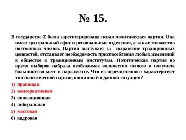 № 15. В государстве Z была зарегистрирована новая политическая партия. Она имеет центральный офис и региональные отделения, а также множество постоянных членов. Партия выступает за сохранение традиционных ценностей, отстаивает необходимость приспособления любых изменений в обществе к традиционным институтам. Политическая партия во время выборов набрала необходимое количество голосов и получила большинство мест в парламенте. Что из перечисленного характеризует тип политической партии, описанный в данной ситуации? правящая консервативная оппозиционная либеральная массовая кадровая 