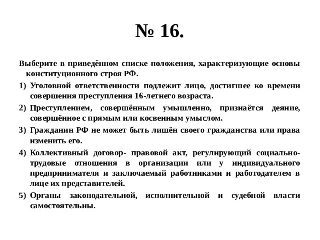 № 16. Выберите в приведённом списке положения, характеризующие основы конституционного строя РФ. Уголовной ответственности подлежит лицо, достигшее ко времени совершения преступления 16-летнего возраста. Преступлением, совершённым умышленно, признаётся деяние, совершённое с прямым или косвенным умыслом. Гражданин РФ не может быть лишён своего гражданства или права изменить его. Коллективный договор- правовой акт, регулирующий социально-трудовые отношения в организации или у индивидуального предпринимателя и заключаемый работниками и работодателем в лице их представителей. Органы законодательной, исполнительной и судебной власти самостоятельны. 