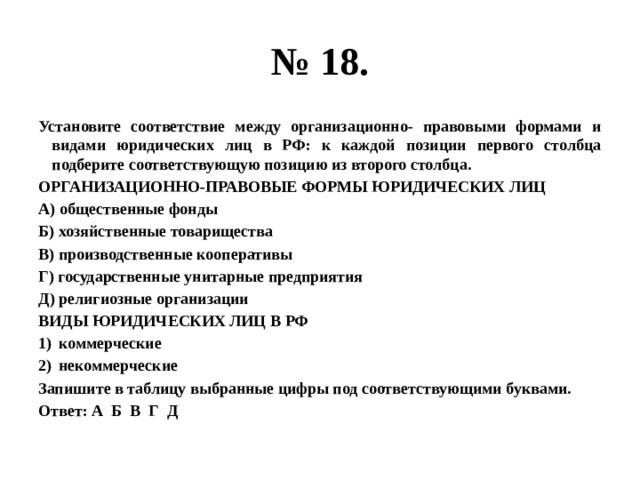 № 18. Установите соответствие между организационно- правовыми формами и видами юридических лиц в РФ: к каждой позиции первого столбца подберите соответствующую позицию из второго столбца. ОРГАНИЗАЦИОННО-ПРАВОВЫЕ ФОРМЫ ЮРИДИЧЕСКИХ ЛИЦ А) общественные фонды Б) хозяйственные товарищества В) производственные кооперативы Г) государственные унитарные предприятия Д) религиозные организации ВИДЫ ЮРИДИЧЕСКИХ ЛИЦ В РФ коммерческие некоммерческие Запишите в таблицу выбранные цифры под соответствующими буквами. Ответ: А Б В Г Д 