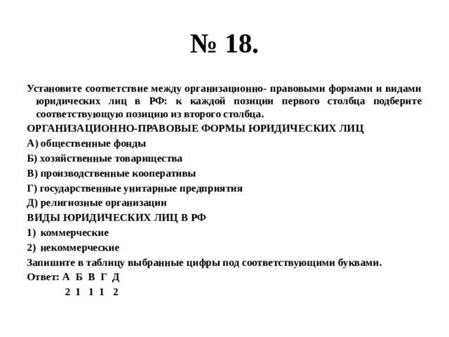 № 18. Установите соответствие между организационно- правовыми формами и видами юридических лиц в РФ: к каждой позиции первого столбца подберите соответствующую позицию из второго столбца. ОРГАНИЗАЦИОННО-ПРАВОВЫЕ ФОРМЫ ЮРИДИЧЕСКИХ ЛИЦ А) общественные фонды Б) хозяйственные товарищества В) производственные кооперативы Г) государственные унитарные предприятия Д) религиозные организации ВИДЫ ЮРИДИЧЕСКИХ ЛИЦ В РФ коммерческие некоммерческие Запишите в таблицу выбранные цифры под соответствующими буквами. Ответ: А Б В Г Д  2 1 1 1 2 