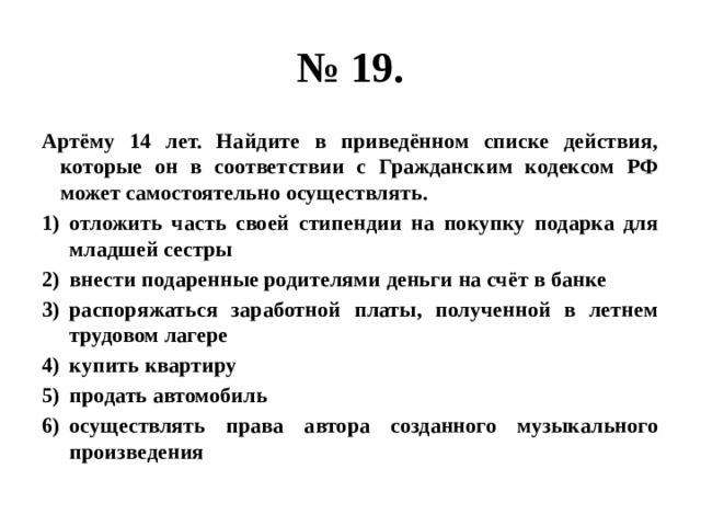 № 19. Артёму 14 лет. Найдите в приведённом списке действия, которые он в соответствии с Гражданским кодексом РФ может самостоятельно осуществлять. отложить часть своей стипендии на покупку подарка для младшей сестры внести подаренные родителями деньги на счёт в банке распоряжаться заработной платы, полученной в летнем трудовом лагере купить квартиру продать автомобиль осуществлять права автора созданного музыкального произведения 