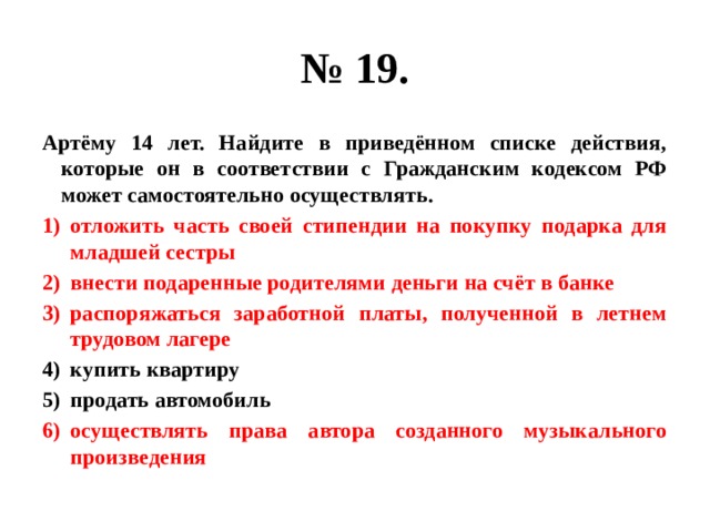 № 19. Артёму 14 лет. Найдите в приведённом списке действия, которые он в соответствии с Гражданским кодексом РФ может самостоятельно осуществлять. отложить часть своей стипендии на покупку подарка для младшей сестры внести подаренные родителями деньги на счёт в банке распоряжаться заработной платы, полученной в летнем трудовом лагере купить квартиру продать автомобиль осуществлять права автора созданного музыкального произведения 