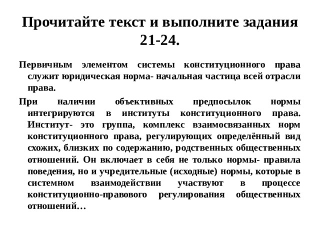 Прочитайте текст и выполните задания 21-24. Первичным элементом системы конституционного права служит юридическая норма- начальная частица всей отрасли права. При наличии объективных предпосылок нормы интегрируются в институты конституционного права. Институт- это группа, комплекс взаимосвязанных норм конституционного права, регулирующих определённый вид схожих, близких по содержанию, родственных общественных отношений. Он включает в себя не только нормы- правила поведения, но и учредительные (исходные) нормы, которые в системном взаимодействии участвуют в процессе конституционно-правового регулирования общественных отношений… 