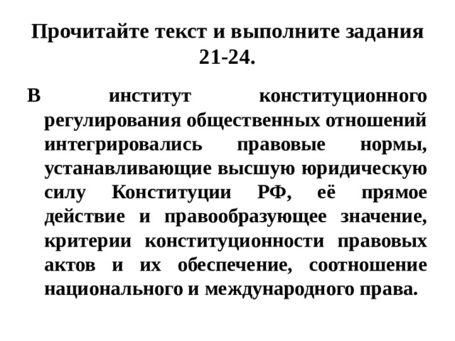 Прочитайте текст и выполните задания 21-24. В институт конституционного регулирования общественных отношений интегрировались правовые нормы, устанавливающие высшую юридическую силу Конституции РФ, её прямое действие и правообразующее значение, критерии конституционности правовых актов и их обеспечение, соотношение национального и международного права. 