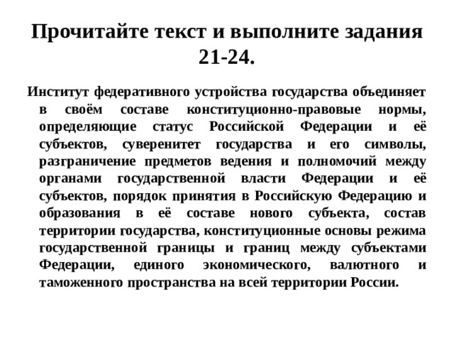 Прочитайте текст и выполните задания 21-24. Институт федеративного устройства государства объединяет в своём составе конституционно-правовые нормы, определяющие статус Российской Федерации и её субъектов, суверенитет государства и его символы, разграничение предметов ведения и полномочий между органами государственной власти Федерации и её субъектов, порядок принятия в Российскую Федерацию и образования в её составе нового субъекта, состав территории государства, конституционные основы режима государственной границы и границ между субъектами Федерации, единого экономического, валютного и таможенного пространства на всей территории России. 