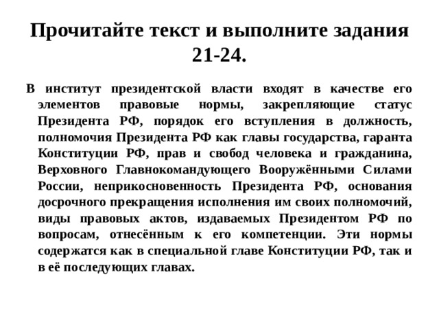 Прочитайте текст и выполните задания 21-24. В институт президентской власти входят в качестве его элементов правовые нормы, закрепляющие статус Президента РФ, порядок его вступления в должность, полномочия Президента РФ как главы государства, гаранта Конституции РФ, прав и свобод человека и гражданина, Верховного Главнокомандующего Вооружёнными Силами России, неприкосновенность Президента РФ, основания досрочного прекращения исполнения им своих полномочий, виды правовых актов, издаваемых Президентом РФ по вопросам, отнесённым к его компетенции. Эти нормы содержатся как в специальной главе Конституции РФ, так и в её последующих главах. 