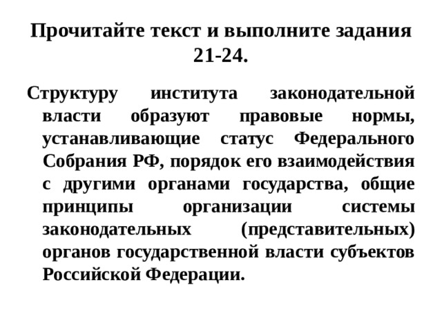 Прочитайте текст и выполните задания 21-24. Структуру института законодательной власти образуют правовые нормы, устанавливающие статус Федерального Собрания РФ, порядок его взаимодействия с другими органами государства, общие принципы организации системы законодательных (представительных) органов государственной власти субъектов Российской Федерации. 