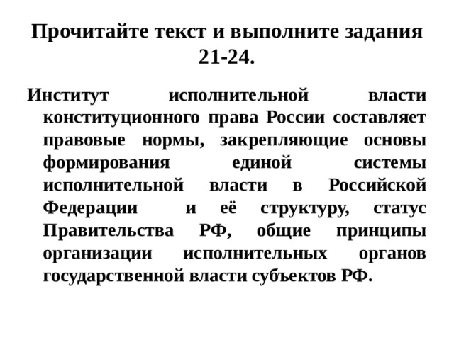 Прочитайте текст и выполните задания 21-24. Институт исполнительной власти конституционного права России составляет правовые нормы, закрепляющие основы формирования единой системы исполнительной власти в Российской Федерации и её структуру, статус Правительства РФ, общие принципы организации исполнительных органов государственной власти субъектов РФ. 