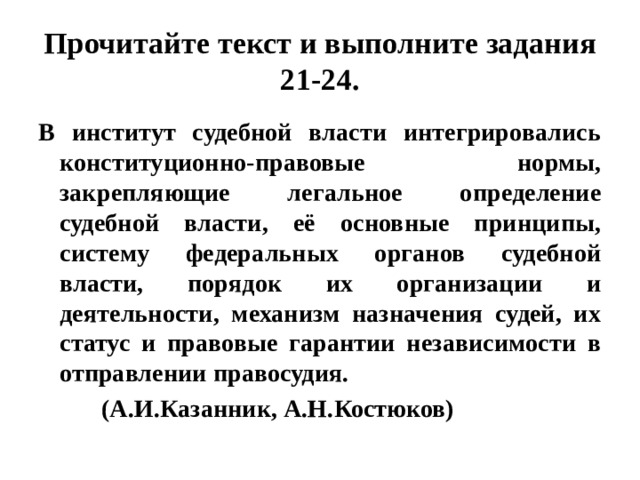 Прочитайте текст и выполните задания 21-24. В институт судебной власти интегрировались конституционно-правовые нормы, закрепляющие легальное определение судебной власти, её основные принципы, систему федеральных органов судебной власти, порядок их организации и деятельности, механизм назначения судей, их статус и правовые гарантии независимости в отправлении правосудия.  (А.И.Казанник, А.Н.Костюков) 