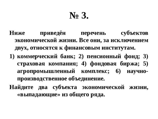 № 3. Ниже приведён перечень субъектов экономической жизни. Все они, за исключением двух, относятся к финансовым институтам. коммерческий банк; 2) пенсионный фонд; 3) страховая компания; 4) фондовая биржа; 5) агропромышленный комплекс; 6) научно-производственное объединение. Найдите два субъекта экономической жизни, «выпадающие» из общего ряда. 